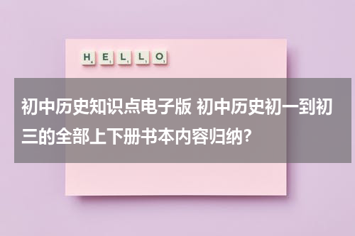 初中历史知识点电子版 初中历史初一到初三的全部上下册书本内容归纳？