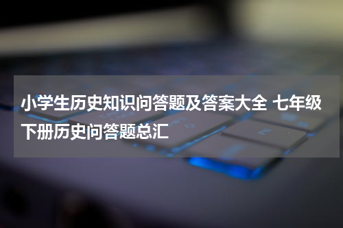 小学生历史知识问答题及答案大全 七年级下册历史问答题总汇