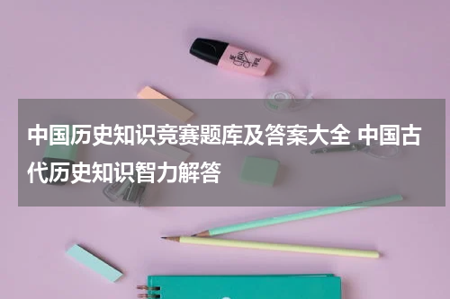 中国历史知识竞赛题库及答案大全 中国古代历史知识智力解答