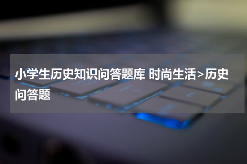 小学生历史知识问答题库 时尚生活>历史问答题