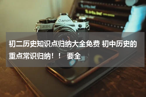 初二历史知识点归纳大全免费 初中历史的重点常识归纳！！ 要全