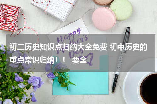 初二历史知识点归纳大全免费 初中历史的重点常识归纳！！ 要全