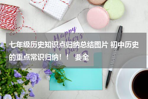 七年级历史知识点归纳总结图片 初中历史的重点常识归纳！！ 要全