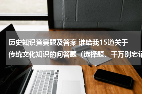 历史知识竞赛题及答案 谁给我15道关于传统文化知识的问答题（选择题，千万别忘记附上答案）