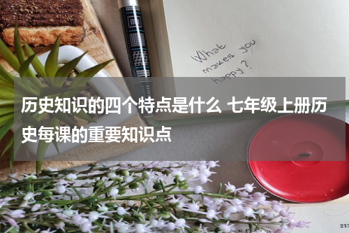 历史知识的四个特点是什么 七年级上册历史每课的重要知识点