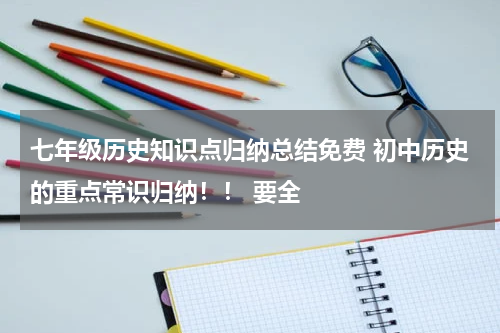 七年级历史知识点归纳总结免费 初中历史的重点常识归纳！！ 要全