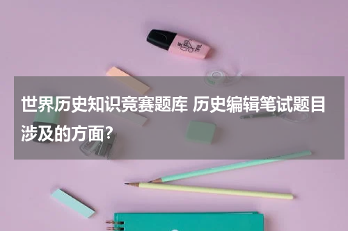 世界历史知识竞赛题库 历史编辑笔试题目涉及的方面？