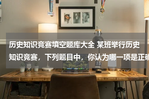 历史知识竞赛填空题库大全 某班举行历史知识竞赛，下列题目中，你认为哪一项是正确的？