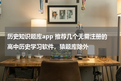历史知识题库app 推荐几个无需注册的高中历史学习软件，猿题库除外