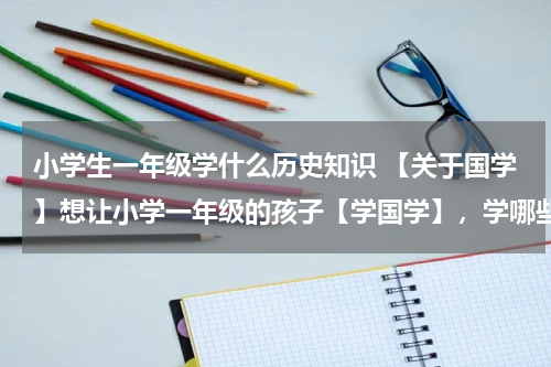 小学生一年级学什么历史知识 【关于国学】想让小学一年级的孩子【学国学】，学哪些比较事宜？最好推荐一下数目。多谢！