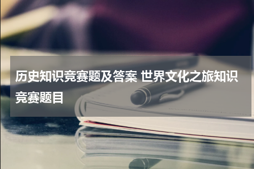 历史知识竞赛题及答案 世界文化之旅知识竞赛题目