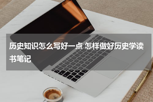 历史知识怎么写好一点 怎样做好历史学读书笔记