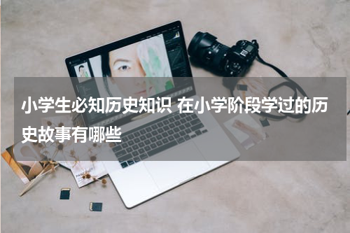 小学生必知历史知识 在小学阶段学过的历史故事有哪些