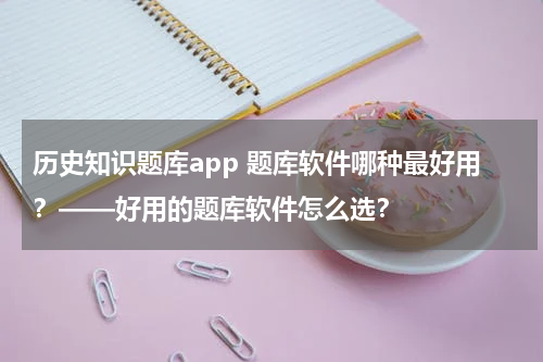 历史知识题库app 题库软件哪种最好用？——好用的题库软件怎么选？