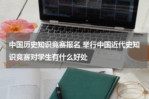 中国历史知识竞赛报名 举行中国近代史知识竞赛对学生有什么好处