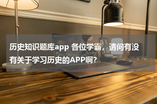 历史知识题库app 各位学霸，请问有没有关于学习历史的APP啊？