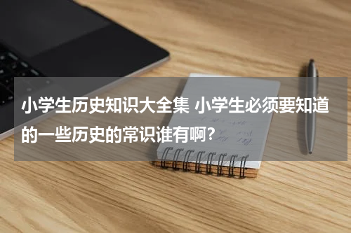 小学生历史知识大全集 小学生必须要知道的一些历史的常识谁有啊？