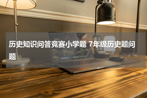 历史知识问答竞赛小学题 7年级历史题问题