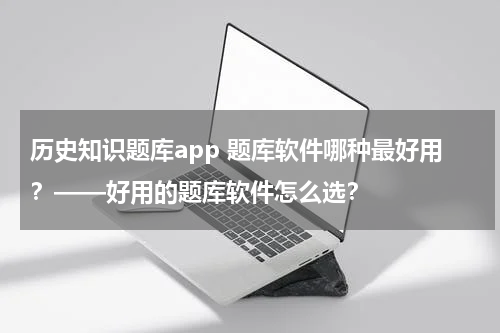历史知识题库app 题库软件哪种最好用？——好用的题库软件怎么选？