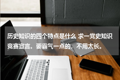 历史知识的四个特点是什么 求一党史知识竞赛宣言。要霸气一点的，不用太长。