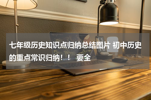 七年级历史知识点归纳总结图片 初中历史的重点常识归纳！！ 要全