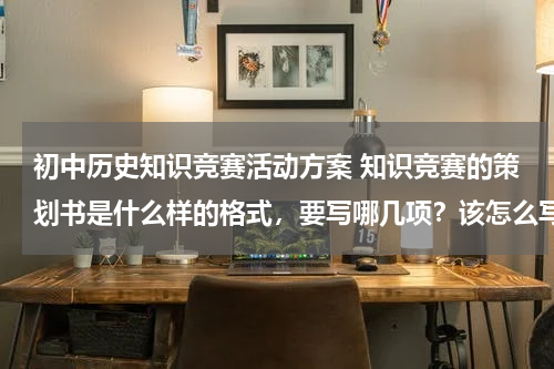 初中历史知识竞赛活动方案 知识竞赛的策划书是什么样的格式，要写哪几项？该怎么写啊？