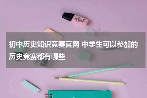 初中历史知识竞赛官网 中学生可以参加的历史竞赛都有哪些