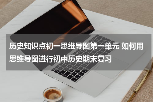 历史知识点初一思维导图第一单元 如何用思维导图进行初中历史期末复习