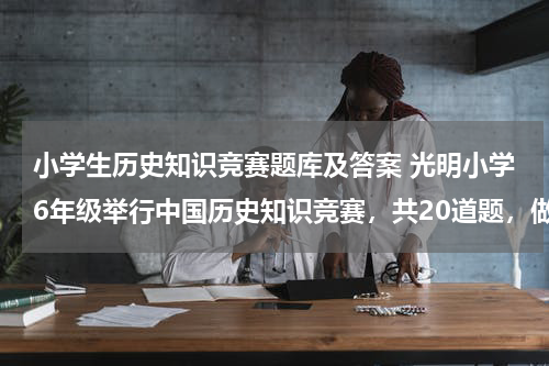 小学生历史知识竞赛题库及答案 光明小学6年级举行中国历史知识竞赛，共20道题，做对一题得5分，不做得0分，做错一题到扣3分