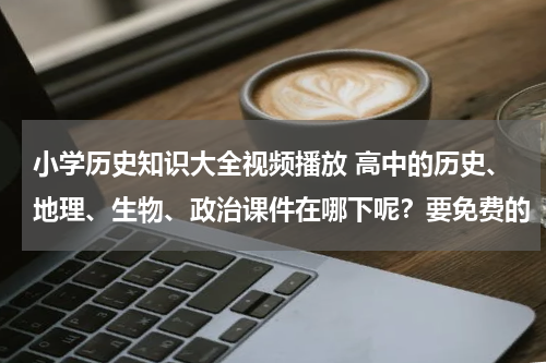 小学历史知识大全视频播放 高中的历史、地理、生物、政治课件在哪下呢？要免费的