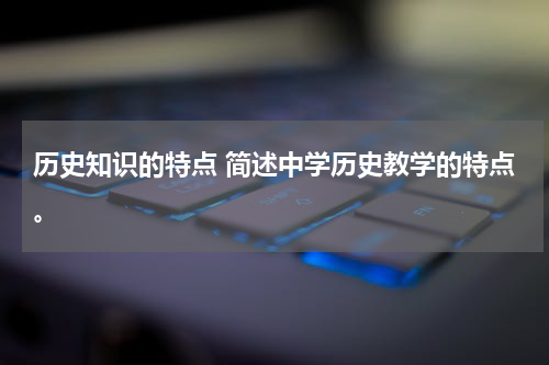 历史知识的特点 简述中学历史教学的特点。