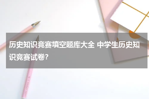 历史知识竞赛填空题库大全 中学生历史知识竞赛试卷？