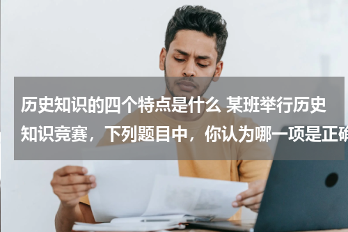 历史知识的四个特点是什么 某班举行历史知识竞赛，下列题目中，你认为哪一项是正确的？