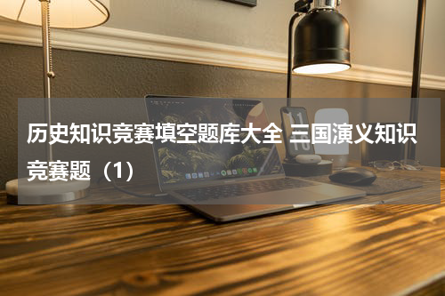 历史知识竞赛填空题库大全 三国演义知识竞赛题（1）