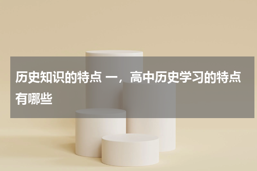 历史知识的特点 一，高中历史学习的特点有哪些