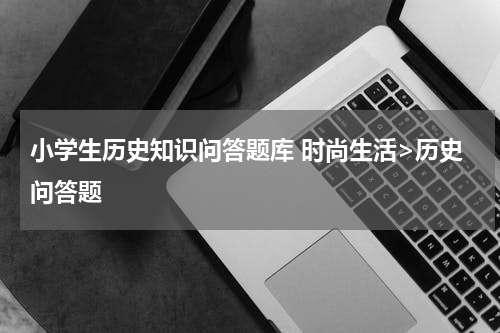 小学生历史知识问答题库 时尚生活>历史问答题