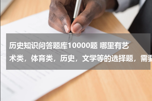 历史知识问答题库10000题 哪里有艺术类，体育类，历史，文学等的选择题，需要10000题。