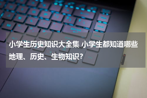 小学生历史知识大全集 小学生都知道哪些地理、历史、生物知识？