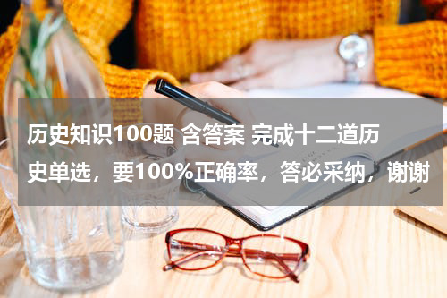 历史知识100题 含答案 完成十二道历史单选，要100%正确率，答必采纳，谢谢