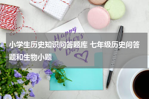 小学生历史知识问答题库 七年级历史问答题和生物小题