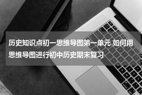 历史知识点初一思维导图第一单元 如何用思维导图进行初中历史期末复习