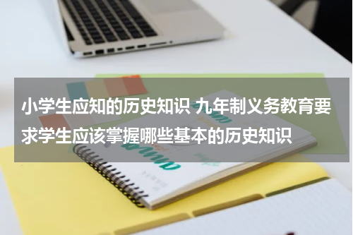 小学生应知的历史知识 九年制义务教育要求学生应该掌握哪些基本的历史知识