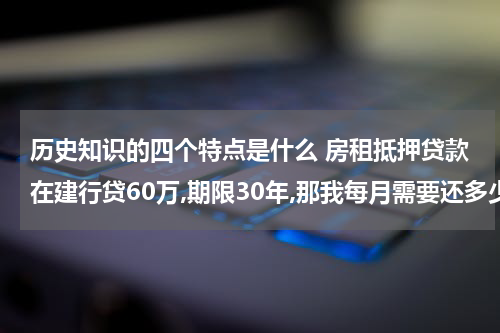 历史知识的四个特点是什么 房租抵押贷款在建行贷60万,期限30年,那我每月需要还多少?