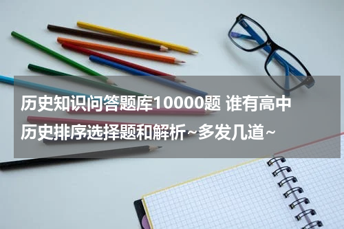 历史知识问答题库10000题 谁有高中历史排序选择题和解析~多发几道~