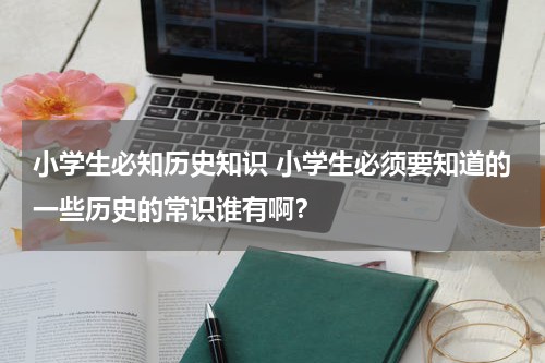 小学生必知历史知识 小学生必须要知道的一些历史的常识谁有啊？