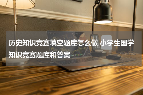历史知识竞赛填空题库怎么做 小学生国学知识竞赛题库和答案
