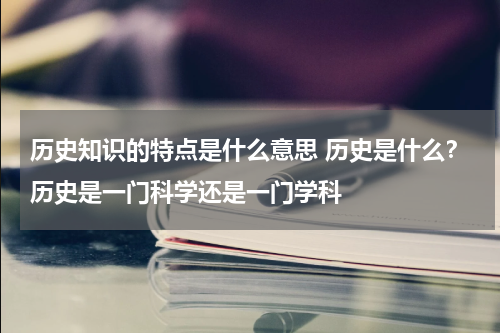 历史知识的特点是什么意思 历史是什么？历史是一门科学还是一门学科