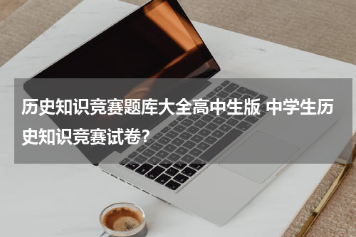 历史知识竞赛题库大全高中生版 中学生历史知识竞赛试卷？