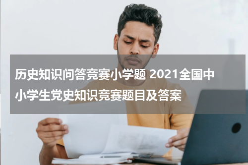 历史知识问答竞赛小学题 2021全国中小学生党史知识竞赛题目及答案