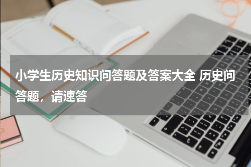 小学生历史知识问答题及答案大全 历史问答题，请速答